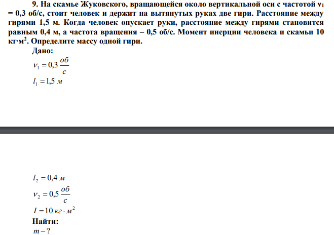 Нa скамье Жуковского, вращающейся около вертикальной оси с частотой ν1 = 0,3 oб/с, стоит человек и держит на вытянутых руках две гири. Расстояние между гирями 1,5 м. Когда человек опускает руки, расстояние между гирями становится равным 0,4 м, а частота вращения – 0,5 об/с. Момент инерции человека и скамьи 10 кг∙м2 . Определите массу одной гири. 