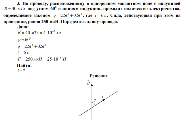 По проводу, расположенному в однородном магнитном поле с индукцией B  40 мТл под углом 600 к линиям индукции, проходит количество электричества, определяемое законом 3 2 q  2,5t  0,5t , где t  6 с . Сила, действующая при этом на проводник, равна 250 мкН. Определить длину провода. 