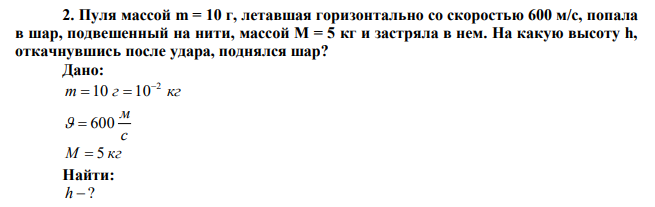 Пуля массой m = 10 г, летавшая горизонтально со скоростью 600 м/с, попала в шар, подвешенный на нити, массой М = 5 кг и застряла в нем. На какую высоту h, откачнувшись после удара, поднялся шар? 