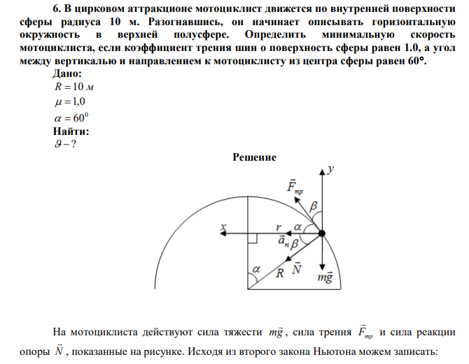 В цирковом аттракционе мотоциклист движется по внутренней поверхности сферы радиуса 10 м. Разогнавшись, он начинает описывать горизонтальную окружность в верхней полусфере. Определить минимальную скорость мотоциклиста, если коэффициент трения шин о поверхность сферы равен 1.0, а угол между вертикалью и направлением к мотоциклисту из центра сферы равен 60. 