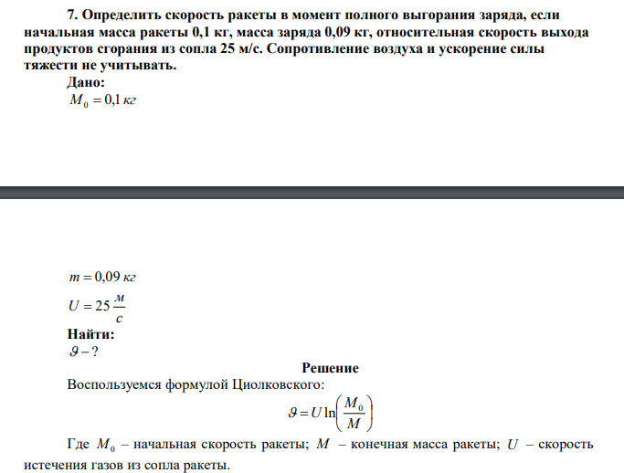 Определить скорость ракеты в момент полного выгорания заряда, если начальная масса ракеты 0,1 кг, масса заряда 0,09 кг, относительная скорость выхода продуктов сгорания из сопла 25 м/с. Сопротивление воздуха и ускорение силы тяжести не учитывать.