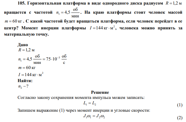 Горизонтальная платформа в виде однородного диска радиусом R 1,2 м вращается с частотой мин об n1  4,5 . На краю платформы стоит человек массой m  60 кг . С какой частотой будет вращаться платформа, если человек перейдет в ее центр? Момент инерции платформы 2 I 144 кг м , человека можно принять за материальную точку. 