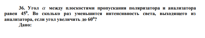 Угол  между плоскостями пропускания поляризатора и анализатора равен 450 . Во сколько раз уменьшится интенсивность света, выходящего из анализатора, если угол увеличить до 600 ? 