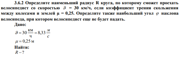 Определите наименьший радиус R круга, по которому сможет проехать велосипедист со скоростью  = 30 км/ч, если коэффициент трения скольжения между колесами и землей µ = 0,25. Определите также наибольший угол  наклона велосипеда, при котором велосипедист еще не будет падать. 