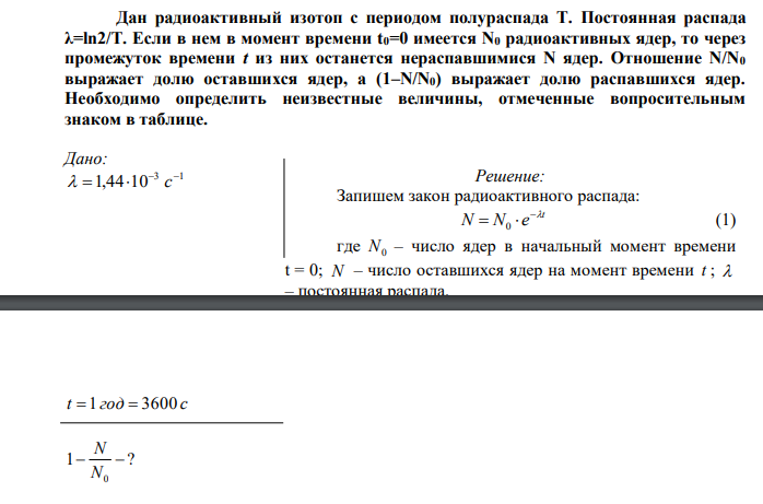 Дан радиоактивный изотоп с периодом полураспада Т. Постоянная распада λ=ln2/T. Если в нем в момент времени t0=0 имеется N0 радиоактивных ядер, то через промежуток времени t из них останется нераспавшимися N ядер. Отношение N/N0 выражает долю оставшихся ядер, а (1–N/N0) выражает долю распавшихся ядер. Необходимо определить неизвестные величины, отмеченные вопросительным знаком в таблице.