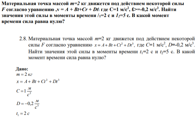 Материальная точка массой т=2 кг движется под действием некоторой силы F согласно уравнению ,v = А + Bt+Cr + Dt\ где С=1 м/с2 , £>=-0,2 м/с3 . Найти значения этой силы в моменты времени /1=2 с и 12=5 с. В какой момент времени сила равна нулю? 