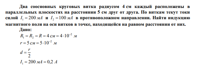 Два соосновных круговых витка радиусом 4 см каждый расположены в параллельных плоскостях на расстоянии 5 см друг от друга. По виткам текут токи силой I 1  200 мА и I 2 100 мА в противоположном направлении. Найти индукцию магнитного поля на оси витков в точке, находящейся на равном расстоянии от них. 