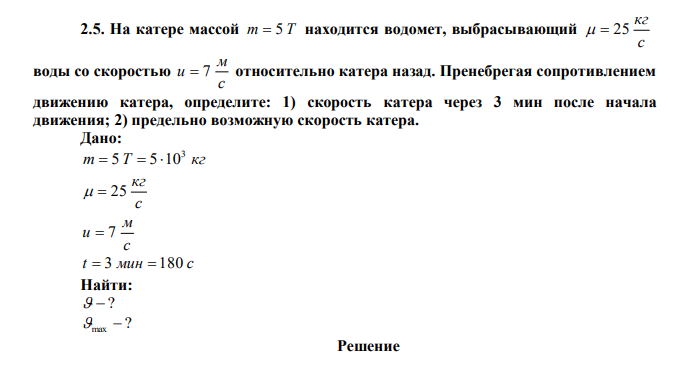 На катере массой m  5 T находится водомет, выбрасывающий с кг   25 воды со скоростью с м u  7 относительно катера назад. Пренебрегая сопротивлением движению катера, определите: 1) скорость катера через 3 мин после начала движения; 2) предельно возможную скорость катера. 