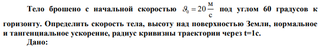 Тело брошено с начальной скоростью с м 0  20 под углом 60 градусов к горизонту. Определить скорость тела, высоту над поверхностью Земли, нормальное и тангенциальное ускорение, радиус кривизны траектории через t=1c. 