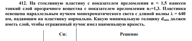 На стеклянную пластину с показателем преломления n = 1,5 нанесен тонкий слой прозрачного вещества с показателем преломления n1=1,3. Пластинка освещена параллельным пучком монохроматического света с длиной волны λ = 640 нм, падающим на пластинку нормально. Какую минимальную толщину dmin должен иметь слой, чтобы отраженный пучок имел наименьшую яркость.