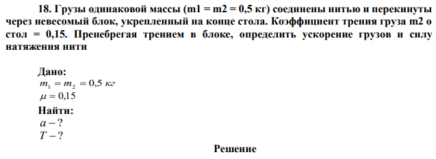 Грузы одинаковой массы (m1 = m2 = 0,5 кг) соединены нитью и перекинуты через невесомый блок, укрепленный на конце стола. Коэффициент трения груза m2 о стол = 0,15. Пренебрегая трением в блоке, определить ускорение грузов и силу натяжения нити.