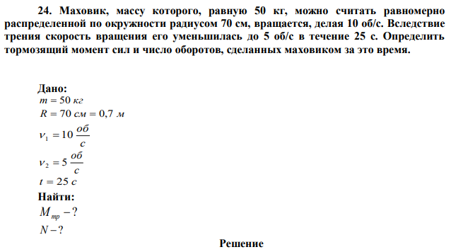 Маховик, массу которого, равную 50 кг, можно считать равномерно распределенной по окружности радиусом 70 см, вращается, делая 10 об/с. Вследствие трения скорость вращения его уменьшилась до 5 об/с в течение 25 с. Определить тормозящий момент сил и число оборотов, сделанных маховиком за это время. 