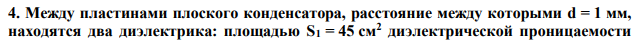 Между пластинами плоского конденсатора, расстояние между которыми d = 1 мм, находятся два диэлектрика: площадью S1 = 45 см2 диэлектрической проницаемости  ε1 = 2.1 и площадью S2 = 45 см2 диэлектрической проницаемости ε2 = 5.9. Найти электроемкость (в пФ) конденсатора. 