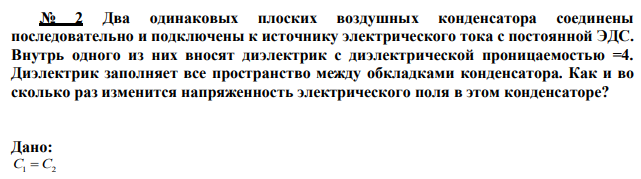 Два одинаковых плоских воздушных конденсатора соединены последовательно и подключены к источнику электрического тока с постоянной ЭДС. Внутрь одного из них вносят диэлектрик с диэлектрической проницаемостью =4. Диэлектрик заполняет все пространство между обкладками конденсатора. Как и во сколько раз изменится напряженность электрического поля в этом конденсаторе? 