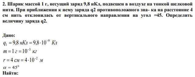 Шарик массой 1 г, несущий заряд 9,8 нКл, подвешен в воздухе на тонкой шелковой нити. При приближении к нему заряда q2 противоположного зна- ка на расстояние 4 см нить отклонилась от вертикального направления на угол =45. Определить величину заряда q2. 