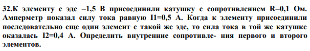 К элементу с эдс =1,5 В присоединили катушку с сопротивлением R=0,1 Ом. Амперметр показал силу тока равную I1=0,5 А. Когда к элементу присоединили последовательно еще один элемент с такой же эдс, то сила тока в той же катушке оказалась I2=0,4 А. Определить внутренние сопротивле- ния первого и второго элементов. 