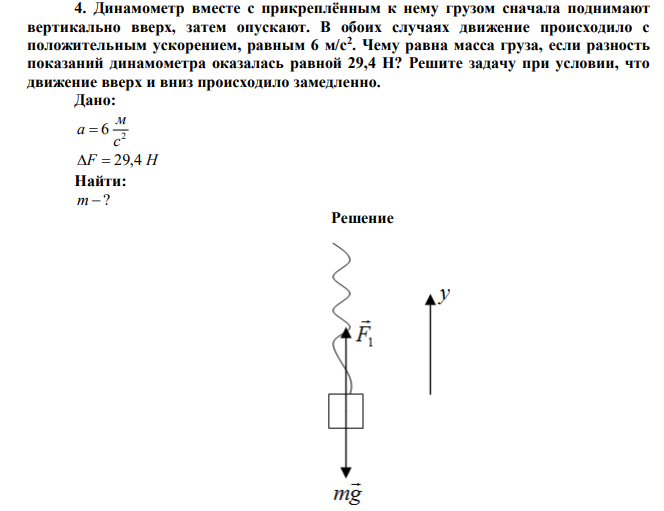 Динамометр вместе с прикреплённым к нему грузом сначала поднимают вертикально вверх, затем опускают. В обоих случаях движение происходило с положительным ускорением, равным 6 м/с2 . Чему равна масса груза, если разность показаний динамометра оказалась равной 29,4 Н? Решите задачу при условии, что движение вверх и вниз происходило замедленно. 