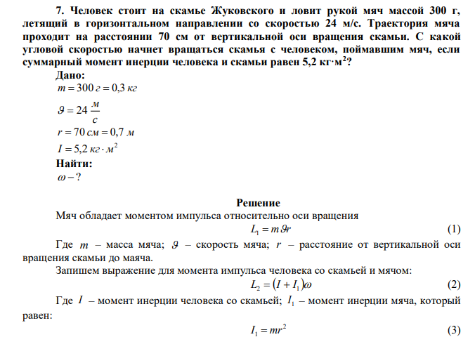 Человек стоит на скамье Жуковского и ловит рукой мяч массой 300 г, летящий в горизонтальном направлении со скоростью 24 м/с. Траектория мяча проходит на расстоянии 70 см от вертикальной оси вращения скамьи. С какой угловой скоростью начнет вращаться скамья с человеком, поймавшим мяч, если суммарный момент инерции человека и скамьи равен 5,2 кг·м2 ? 