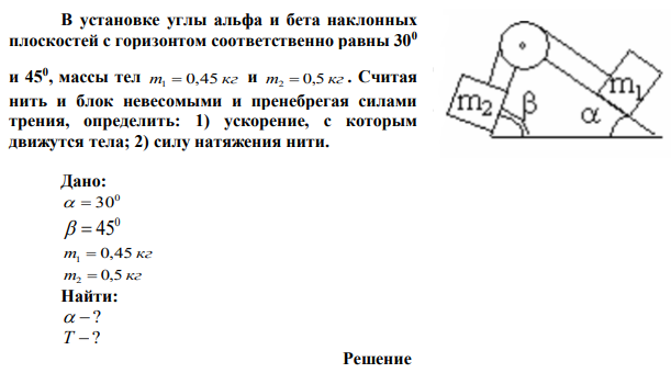 В установке углы альфа и бета наклонных плоскостей с горизонтом соответственно равны 300 и 450 , массы тел m 0,45 кг 1  и m 0,5 кг 2 . Считая нить и блок невесомыми и пренебрегая силами трения, определить: 1) ускорение, с которым движутся тела; 2) силу натяжения нити. 