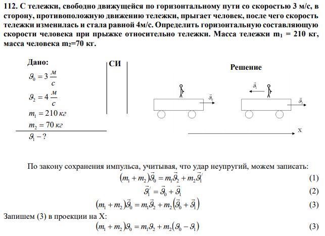 С тележки, свободно движущейся по горизонтальному пути со скоростью 3 м/с, в сторону, противоположную движению тележки, прыгает человек, после чего скорость тележки изменилась и стала равной 4м/с. Определить горизонтальную составляющую скорости человека при прыжке относительно тележки. Масса тележки m1 = 210 кг, масса человека m2=70 кг.
