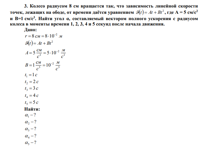 Колесо радиусом 8 см вращается так, что зависимость линейной скорости точек, лежащих на ободе, от времени даётся уравнением   2  t  At  Bt , где A = 5 см/с2 и B=1 см/с3 . Найти угол α, составляемый вектором полного ускорения с радиусом колеса в моменты времени 1, 2, 3, 4 и 5 секунд после начала движения. 