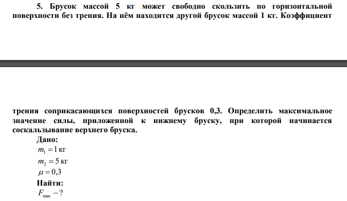 Брусок массой 5 кг может свободно скользить по горизонтальной поверхности без трения. На нём находится другой брусок массой 1 кг. Коэффициент  трения соприкасающихся поверхностей брусков 0,3. Определить максимальное значение силы, приложенной к нижнему бруску, при которой начинается соскальзывание верхнего бруска. 