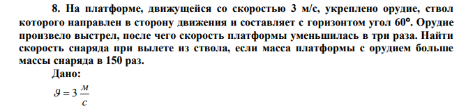 На платформе, движущейся со скоростью 3 м/с, укреплено орудие, ствол которого направлен в сторону движения и составляет с горизонтом угол 60. Орудие произвело выстрел, после чего скорость платформы уменьшилась в три раза. Найти скорость снаряда при вылете из ствола, если масса платформы с орудием больше массы снаряда в 150 раз. 