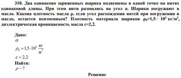 Два одинаково заряженных шарика подвешены в одной точке на нитях одинаковой длины. При этом нити разошлись на угол α. Шарики погружают в масло. Какова плотность масла ρ, если угол расхождения нитей при погружении в масло, остается неизменным? Плотность материала шариков ρ0=1,5 10 3 кг/м3 , диэлектрическая проницаемость масла ε=2,2.  