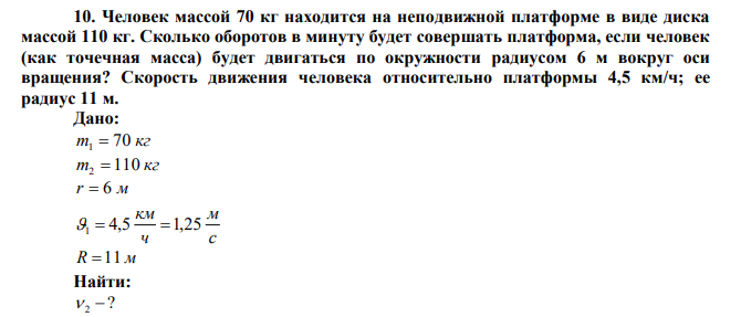 Человек массой 70 кг находится на неподвижной платформе в виде диска массой 110 кг. Сколько оборотов в минуту будет совершать платформа, если человек (как точечная масса) будет двигаться по окружности радиусом 6 м вокруг оси вращения? Скорость движения человека относительно платформы 4,5 км/ч; ее радиус 11 м. 