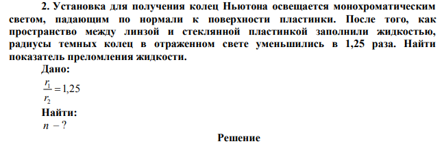  Установка для получения колец Ньютона освещается монохроматическим светом, падающим по нормали к поверхности пластинки. После того, как пространство между линзой и стеклянной пластинкой заполнили жидкостью, радиусы темных колец в отраженном свете уменьшились в 1,25 раза. Найти показатель преломления жидкости