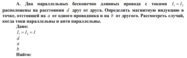  Два параллельных бесконечно длинных провода с токами I1=I2 расположены на расстоянии d друг от друга. Определить магнитную индукцию в точке, отстоящей на a от одного проводника и на b от другого. Рассмотреть случай, когда токи параллельны и анти параллельны