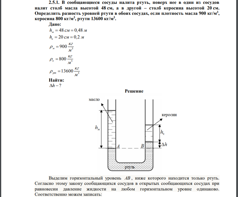  В сообщающиеся сосуды налита ртуть, поверх нее в один из сосудов налит столб масла высотой 48 см, а в другой – столб керосина высотой 20 см. Определить разность уровней ртути в обоих сосудах, если плотность масла 900 кг/м3 , керосина 800 кг/м3 , ртути 13600 кг/м3 . 