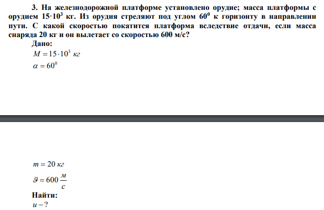  На железнодорожной платформе установлено орудие; масса платформы с орудием 15·103 кг. Из орудия стреляют под углом 600 к горизонту в направлении пути. С какой скоростью покатится платформа вследствие отдачи, если масса снаряда 20 кг и он вылетает со скоростью 600 м/с?  