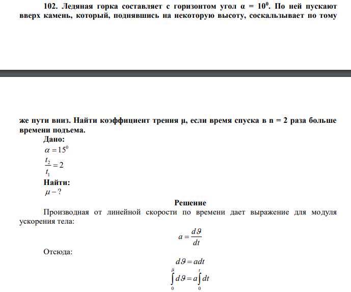  Ледяная горка составляет с горизонтом угол α = 100 . По ней пускают вверх камень, который, поднявшись на некоторую высоту, соскальзывает по тому  же пути вниз. Найти коэффициент трения μ, если время спуска в n = 2 раза больше времени подъема. 