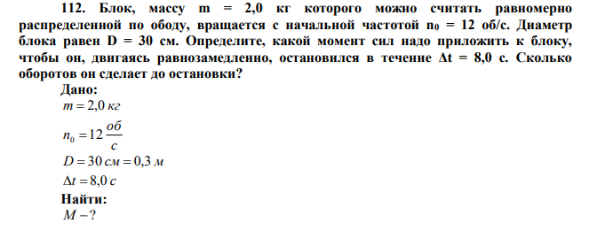  Блок, массу m = 2,0 кг которого можно считать равномерно распределенной по ободу, вращается с начальной частотой n0 = 12 об/с. Диаметр блока равен D = 30 см. Определите, какой момент сил надо приложить к блоку, чтобы он, двигаясь равнозамедленно, остановился в течение Δt = 8,0 с. Сколько оборотов он сделает до остановки? 