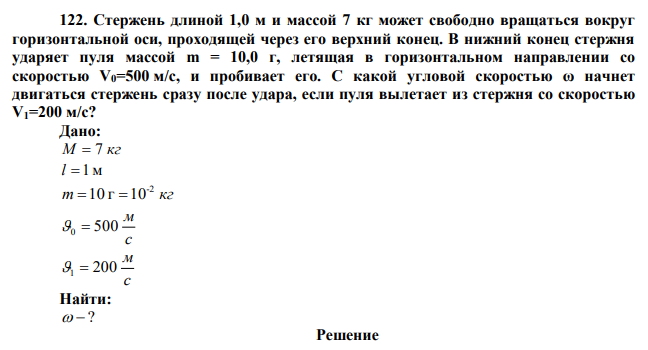  Стержень длиной 1,0 м и массой 7 кг может свободно вращаться вокруг горизонтальной оси, проходящей через его верхний конец. В нижний конец стержня ударяет пуля массой m = 10,0 г, летящая в горизонтальном направлении со скоростью V0=500 м/с, и пробивает его. С какой угловой скоростью ω начнет двигаться стержень сразу после удара, если пуля вылетает из стержня со скоростью V1=200 м/с? 