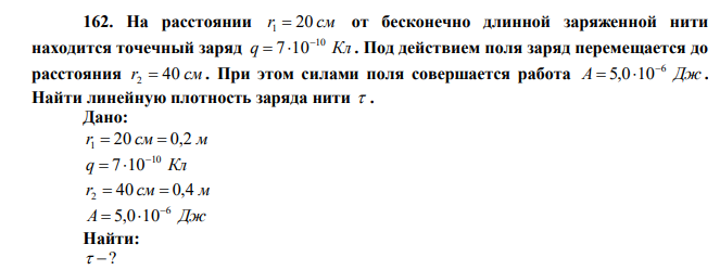  На расстоянии r1  20 см от бесконечно длинной заряженной нити находится точечный заряд q Кл 10 7 10   . Под действием поля заряд перемещается до расстояния r2  40 см . При этом силами поля совершается работа А  5,0106 Дж . Найти линейную плотность заряда нити  . 