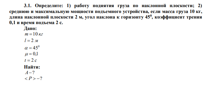  Определите: 1) работу поднятия груза по наклонной плоскости; 2) среднюю и максимальную мощности подъемного устройства, если масса груза 10 кг, длина наклонной плоскости 2 м, угол наклона к горизонту 450 , коэффициент трения 0,1 и время подъема 2 с. 