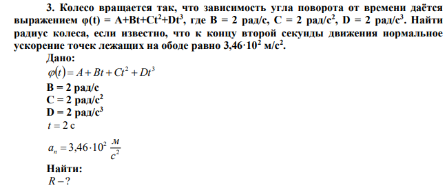  Колесо вращается так, что зависимость угла поворота от времени даётся выражением φ(t) = A+Bt+Ct2+Dt3 , где B = 2 рад/с, C = 2 рад/с2 , D = 2 рад/с3 . Найти радиус колеса, если известно, что к концу второй секунды движения нормальное ускорение точек лежащих на ободе равно 3,46·102 м/с2 .  