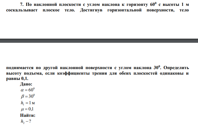  По наклонной плоскости с углом наклона к горизонту 600 с высоты 1 м соскальзывает плоское тело. Достигнув горизонтальной поверхности, тело  поднимается по другой наклонной поверхности с углом наклона 300 . Определить высоту подъема, если коэффициенты трения для обеих плоскостей одинаковы и равны 0,1.  