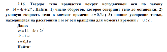 Твердое тело вращается вокруг неподвижной оси по закону 2  14  4t  2t . Найти: 1) число оборотов, которое совершит тело до остановки; 2) угловую скорость тела в момент времени t  0,5 с ; 3) полное ускорение точки, находящейся на расстоянии 1 м от оси вращения для момента времени t  0,5 с . 