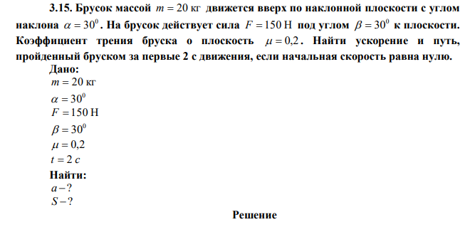 Брусок массой m  20 кг движется вверх по наклонной плоскости с углом наклона 0   30 . На брусок действует сила F  150 Н под углом 0   30 к плоскости. Коэффициент трения бруска о плоскость   0,2 . Найти ускорение и путь, пройденный бруском за первые 2 с движения, если начальная скорость равна нулю. 