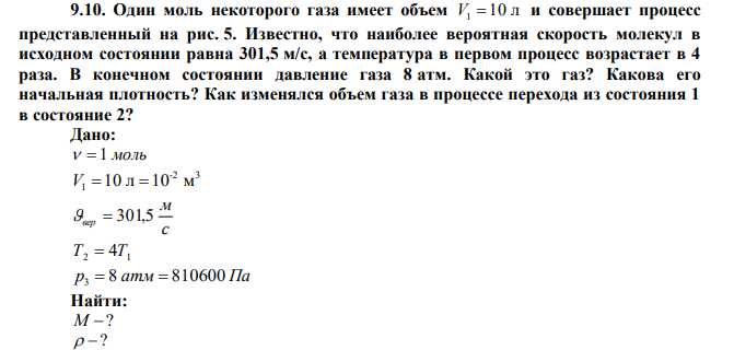 Один моль некоторого газа имеет объем V1  10 л и совершает процесс представленный на рис. 5. Известно, что наиболее вероятная скорость молекул в исходном состоянии равна 301,5 м/с, а температура в первом процесс возрастает в 4 раза. В конечном состоянии давление газа 8 атм. Какой это газ? Какова его начальная плотность? Как изменялся объем газа в процессе перехода из состояния 1 в состояние 2? 