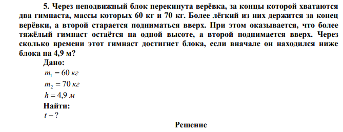  Через неподвижный блок перекинута верёвка, за концы которой хватаются два гимнаста, массы которых 60 кг и 70 кг. Более лёгкий из них держится за конец верёвки, а второй старается подниматься вверх. При этом оказывается, что более тяжёлый гимнаст остаётся на одной высоте, а второй поднимается вверх. Через сколько времени этот гимнаст достигнет блока, если вначале он находился ниже блока на 4,9 м? 