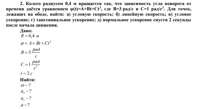  Колесо радиусом 0,4 м вращается так, что зависимость угла поворота от времени даётся уравнением φ(t)=A+Bt+Ct3 , где B=3 рад/с и C=1 рад/с3. Для точек, лежащих на ободе, найти: а) угловую скорость; б) линейную скорость; в) угловое ускорение; г) тангенциальное ускорение; д) нормальное ускорение спустя 2 секунды после начала движения. 