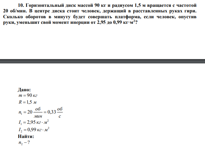  Горизонтальный диск массой 90 кг и радиусом 1,5 м вращается с частотой 20 об/мин. В центре диска стоит человек, держащий в расставленных руках гири. Сколько оборотов в минуту будет совершать платформа, если человек, опустив руки, уменьшит свой момент инерции от 2,95 до 0,99 кг·м2 ? 