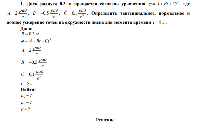  Диск радиуса 0,3 м вращается согласно уравнению 3   A Bt Ct , где с рад A  2 , с рад В  0,5 , 3 0,1 с рад С  . Определить тангенциальное, нормальное и полное ускорение точек на окружности диска для момента времени t  8 c . 