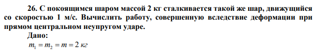 С покоящимся шаром массой 2 кг сталкивается такой же шар, движущийся со скоростью 1 м/с. Вычислить работу, совершенную вследствие деформации при прямом центральном неупругом ударе.  