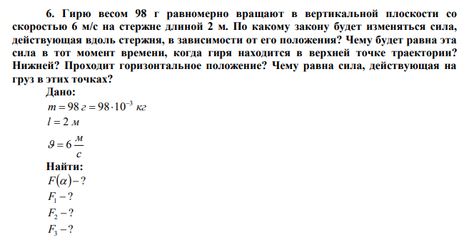  Гирю весом 98 г равномерно вращают в вертикальной плоскости со скоростью 6 м/с на стержне длиной 2 м. По какому закону будет изменяться сила, действующая вдоль стержня, в зависимости от его положения? Чему будет равна эта сила в тот момент времени, когда гиря находится в верхней точке траектории? Нижней? Проходит горизонтальное положение? Чему равна сила, действующая на груз в этих точках? 