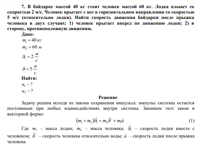  В байдарке массой 40 кг стоит человек массой 60 кг. Лодка плывет со скоростью 2 м/с. Человек прыгает с нее в горизонтальном направлении со скоростью 5 м/с (относительно лодки). Найти скорость движения байдарки после прыжка человека в двух случаях: 1) человек прыгает вперед по движению лодки; 2) в сторону, противоположную движению. 